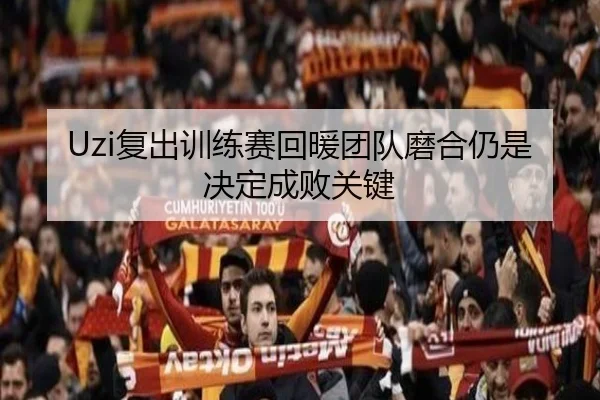 Uzi复出训练赛回暖团队磨合仍是决定成败关键