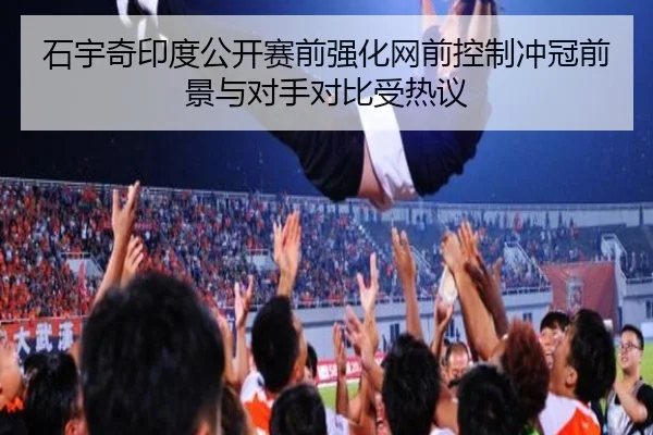 石宇奇印度公开赛前强化网前控制冲冠前景与对手对比受热议
